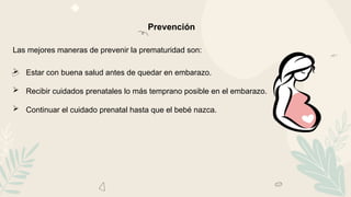 Prevención
Las mejores maneras de prevenir la prematuridad son:
 Estar con buena salud antes de quedar en embarazo.
 Recibir cuidados prenatales lo más temprano posible en el embarazo.
 Continuar el cuidado prenatal hasta que el bebé nazca.
 
