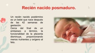 Recién nacido posmaduro.
Un recién nacido postérmino
es un bebé que nace después
de las 42 semanas de
gestación.
Cerca del final de un
embarazo a término, la
funcionalidad de la placenta
disminuye, proporcionando
menos nutrientes y oxígeno al
feto.
 