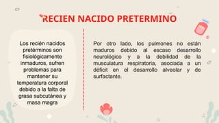 RECIEN NACIDO PRETERMINO
Los recién nacidos
pretérminos son
fisiológicamente
inmaduros, sufren
problemas para
mantener su
temperatura corporal
debido a la falta de
grasa subcutánea y
masa magra
Por otro lado, los pulmones no están
maduros debido al escaso desarrollo
neurológico y a la debilidad de la
musculatura respiratoria, asociada a un
déficit en el desarrollo alveolar y de
surfactante.
 