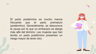 El parto postérmino es mucho menos
frecuente que el parto prematuro
(pretérmino). Generalmente, se desconoce
la causa por la que un embarazo se alarga
más allá del término. Las mujeres que han
tenido un parto postérmino presentan un
riesgo mayor de tener otro.
 