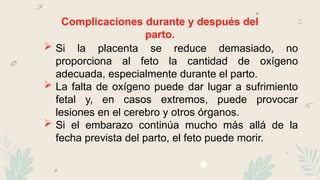 Complicaciones durante y después del
parto.
 Si la placenta se reduce demasiado, no
proporciona al feto la cantidad de oxígeno
adecuada, especialmente durante el parto.
 La falta de oxígeno puede dar lugar a sufrimiento
fetal y, en casos extremos, puede provocar
lesiones en el cerebro y otros órganos.
 Si el embarazo continúa mucho más allá de la
fecha prevista del parto, el feto puede morir.
 