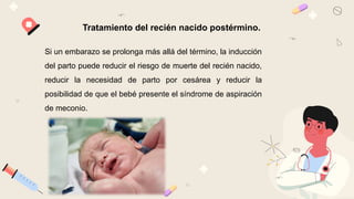 Tratamiento del recién nacido postérmino.
Si un embarazo se prolonga más allá del término, la inducción
del parto puede reducir el riesgo de muerte del recién nacido,
reducir la necesidad de parto por cesárea y reducir la
posibilidad de que el bebé presente el síndrome de aspiración
de meconio.
 
