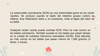 La enterocolitis necrotizante (ECN) es una enfermedad grave en los recién
nacidos. Se produce cuando el tejido del intestino grueso (colon) se
inflama. Esa inflamación daña y, en ocasiones, mata el tejido del colon de
su bebé.
Cualquier recién nacido puede contraer ECN. Pero es más común en
los bebés prematuros. También sucede en los bebés que pasan tiempo
en la unidad de cuidados intensivos neonatales (UCIN). Esta afección
es más común en los bebés que pesan menos de 1,500 gramos (3
libras, 4 onzas).
 