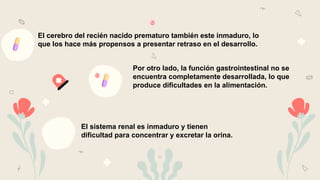 El cerebro del recién nacido prematuro también este inmaduro, lo
que los hace más propensos a presentar retraso en el desarrollo.
Por otro lado, la función gastrointestinal no se
encuentra completamente desarrollada, lo que
produce dificultades en la alimentación.
El sistema renal es inmaduro y tienen
dificultad para concentrar y excretar la orina.
 