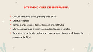 INTERVENCIONES DE ENFERMERIA.
 Conocimiento de la fisiopatología de ECN.
 Efectuar ingreso
 Tomar signos vitales: Tomar Tensión arterial Pulso
 Monitorear apneas Oximetría de pulso, Gases arteriales
 Promover la lactancia materna exclusiva para disminuir el riesgo de
presentar la ECN.
 