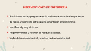 INTERVENCIONES DE ENFERMERIA.
 Administrara lenta y progresivamente la alimentación enteral en pacientes
de riesgo, utilizando la estrategia de alimentación enteral mínima.
 Identificar signos y síntomas
 Registrar vómitos y volumen de residuos gástricos.
 Vigilar distensión abdominal y medir el perímetro abdominal
 