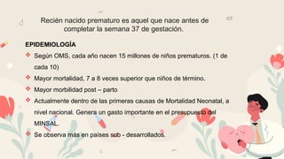 Recién nacido prematuro es aquel que nace antes de
completar la semana 37 de gestación.
EPIDEMIOLOGÍA
 Según OMS, cada año nacen 15 millones de niños prematuros. (1 de
cada 10)
 Mayor mortalidad, 7 a 8 veces superior que niños de término.
 Mayor morbilidad post – parto
 Actualmente dentro de las primeras causas de Mortalidad Neonatal, a
nivel nacional. Genera un gasto importante en el presupuesto del
MINSAL.
 Se observa más en países sub - desarrollados.
 