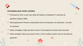 Conceptos para recién nacidos.
 Prematuro/a: Nino /a que nace antes de haberse completado 37 semanas de
gestación (Según OMS)
 Edad gestacional: Periodo comprendido entre la concepción y el nacimiento , se mide
en semanas.
 Edad cronológica: Edad que tiene el niño o niña desde el momento del nacimiento.
 Edad corregida: Edad que tuviera el niño o niña si hubiera nacido a las 40 semanas de
gestación.
 