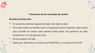 Frecuencia de las consultas de control
Durante el primer año:
 En la primera semana después de haber sido dado de alta.
 Si en este control se identifica que no ha ganado el peso esperado, debe citarse
para consulta de control cada semana hasta lograr una ganancia de peso
constante de 10 a 20 gramos al día.
 Al mes posterior del alta.
 Cada mes, alternando un control en el HOSPITAL y un control en la UCSF.
 