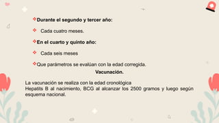 Durante el segundo y tercer año:
 Cada cuatro meses.
En el cuarto y quinto año:
 Cada seis meses
Que parámetros se evalúan con la edad corregida.
Vacunación.
La vacunación se realiza con la edad cronológica
Hepatits B al nacimiento, BCG al alcanzar los 2500 gramos y luego según
esquema nacional.
 