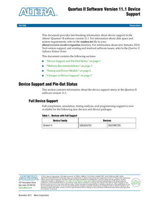 Quartus II Software Version 11.1 Device
                                                                                                 Support

RN-01068                                                                                                                                                     Release Notes




                          This document provides late-breaking information about device support in the
                          Altera® Quartus® II software version 11.1. For information about disk space and
                          system requirements, refer to the readme.txt file in your
                          altera/<version number>/quartus directory. For information about new features, EDA
                          Tool version support, and existing and resolved software issues, refer to the Quartus II
                          Software Release Notes.
                          This document contains the following sections:
                          ■     “Device Support and Pin-Out Status” on page 1
                          ■     “Memory Recommendations” on page 3
                          ■     “Timing and Power Models” on page 6
                          ■     “Changes in Device Support” on page 7


Device Support and Pin-Out Status
                          This section contains information about the device support status in the Quartus II
                          software version 11.1.


           Full Device Support
                          Full compilation, simulation, timing analysis, and programming support is now
                          available for the following new devices and device packages:

                          Table 1. Devices with Full Support

                                           Device Family                                                             Devices
                            Stratix® V                                            5SGXEA7ES                                  5SGTMC7ES




                          © 2011 Altera Corporation. All rights reserved. ALTERA, ARRIA, CYCLONE, HARDCOPY, MAX, MEGACORE, NIOS,
                          QUARTUS and STRATIX words and logos are trademarks of Altera Corporation and registered in the U.S. Patent and Trademark
                          Office and in other countries. All other words and logos identified as trademarks or service marks are the property of their
                          respective holders as described at www.altera.com/common/legal.html. Altera warrants performance of its semiconductor                     ISO
101 Innovation Drive     products to current specifications in accordance with Altera's standard warranty, but reserves the right to make changes to any         9001:2008
                         products and services at any time without notice. Altera assumes no responsibility or liability arising out of the application or use   Registered
San Jose, CA 95134       of any information, product, or service described herein except as expressly agreed to in writing by Altera. Altera customers are
www.altera.com           advised to obtain the latest version of device specifications before relying on any published information and before placing orders
                         for products or services.



November 2011    Altera Corporation
 