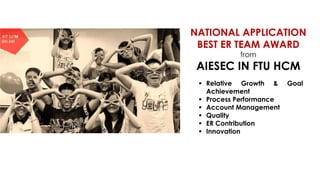 NATIONAL APPLICATION
BEST ER TEAM AWARD
from

AIESEC IN FTU HCM
 Relative Growth &
Achievement
 Process Performance
 Account Management
 Quality
 ER Contribution
 Innovation

Goal

 