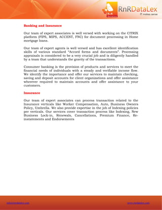 Banking and Insurance

              Our team of expert associates is well versed with working on the CITRIX
              platform (FIPS, MIPS, ACCENT, FNC) for document processing in Home
              mortgage loans.

              Our team of expert agents is well versed and has excellent identification
              skills of various standard “Accord forms and documents”. Processing
              appraisals is considered to be a very crucial job and is diligently handled
              by a team that understands the gravity of the transactions.

              Consumer banking is the provision of products and services to meet the
              financial needs of individuals with a steady and verifiable income flow.
              We identify the importance and offer our services to maintain checking,
              saving and deposit accounts for client organizations and offer assistance
              wherever required to maintain accounts and offer assistance to your
              customers.

              Insurance

              Our team of expert associates can process transaction related to the
              Insurance verticals like Worker Compensation, Auto, Business Owners
              Policy, Umbrella. We also provide expertise in the job of Indexing policies
              per verticals. Our services cover transaction process like Indexing, New
              Business Lock-in, Renewals, Cancellations, Premium Finance, Re-
              instatements and Endorsements




info@rnrdatalex.com                                                              www.rnrdatalex.com
 