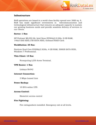 Infrastructure

              RnR operations are based in a world class facility spread over 3000 sq. ft.
              RnR has made significant investments in           telecommunication and
              technological infrastructure that ensures an adequate capacity to sustain
              our growing business needs and provide seamless delivery of services to
              our clients.

              Server: 1 Nos:

              HP ProLiant ML350 G6, Intel Xeon E5504@2.0 GHz, 8 GB RAM,
              146x3 SAS HDD,1TB SATA HDD, Onboard RAID Card.

              WorkStation: 35 Nos:

              Pentium Dual Core E5200@2.5GHz, 4 GB RAM, 500GB SATA HDD,
              Windows 7 Professional.

              Thin Client: 15 Nos:

                      Ncomputing L230 Acess Terminal.

              VPN Router: 1 Nos:

                      Linksys Rv042

              Internet Connection:

                      3 Mbps Leased Line

              Power Backup:

                      10 KVA online UPS

              Access Control:

                      Biometric access control

              Fire Fightning:

                      Fire extinguishers installed. Emergency exit at all levels.




info@rnrdatalex.com                                                                 www.rnrdatalex.com
 