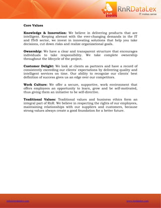 Core Values

              Knowledge & Innovation: We believe in delivering products that are
              intelligent. Keeping abreast with the ever-changing demands in the IT
              and ITeS sector, we invest in innovating solutions that help you take
              decisions, cut down risks and realize organizational goals.

              Ownership: We have a clear and transparent structure that encourages
              individuals to take responsibility. We take complete ownership
              throughout the lifecycle of the project.

              Customer Delight: We look at clients as partners and have a record of
              consistently exceeding our clients' expectations by delivering quality and
              intelligent services on time. Our ability to recognize our clients' best
              definition of success gives us an edge over our competitors.

              Work Culture: We offer a secure, supportive, work environment that
              offers employees an opportunity to learn, grow and be self-motivated,
              thus giving them an initiative to be self-directive.

              Traditional Values: Traditional values and business ethics form an
              integral part of RnR. We believe in respecting the rights of our employees,
              maintaining relationships with our suppliers and customers, because
              strong values always create a good foundation for a better future.




info@rnrdatalex.com                                                              www.rnrdatalex.com
 
