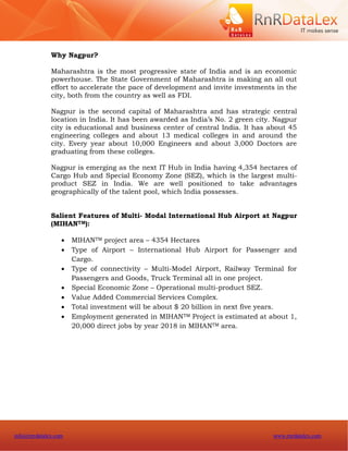 Why Nagpur?

              Maharashtra is the most progressive state of India and is an economic
              powerhouse. The State Government of Maharashtra is making an all out
              effort to accelerate the pace of development and invite investments in the
              city, both from the country as well as FDI.

              Nagpur is the second capital of Maharashtra and has strategic central
              location in India. It has been awarded as India’s No. 2 green city. Nagpur
              city is educational and business center of central India. It has about 45
              engineering colleges and about 13 medical colleges in and around the
              city. Every year about 10,000 Engineers and about 3,000 Doctors are
              graduating from these colleges.

              Nagpur is emerging as the next IT Hub in India having 4,354 hectares of
              Cargo Hub and Special Economy Zone (SEZ), which is the largest multi-
              product SEZ in India. We are well positioned to take advantages
              geographically of the talent pool, which India possesses.


              Salient Features of Multi- Modal International Hub Airport at Nagpur
              (MIHANTM):

                     MIHANTM project area – 4354 Hectares
                     Type of Airport – International Hub Airport for Passenger and
                      Cargo.
                     Type of connectivity – Multi-Model Airport, Railway Terminal for
                      Passengers and Goods, Truck Terminal all in one project.
                     Special Economic Zone – Operational multi-product SEZ.
                     Value Added Commercial Services Complex.
                     Total investment will be about $ 20 billion in next five years.
                     Employment generated in MIHANTM Project is estimated at about 1,
                      20,000 direct jobs by year 2018 in MIHANTM area.




info@rnrdatalex.com                                                             www.rnrdatalex.com
 