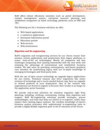 RnR offers robust eBusiness solutions such as portal development,
              content management system, enterprise resource planning and
              middleware integration on latest technology platforms such as PHP and
              .Net.

              The following are the e-business solutions we offer:

                     Web-based applications
                     e-commerce applications
                     Enterprise Information portal
                     Education portals
                     Web services
                     Web maintenance

              Migration and Re-engineering

              RnR’s migration and reengineering services let our clients transit their
              mission critical applications and productions from legacy platforms to
              newer, state-of-the art technologies. Mostly all companies will face
              challenges integrating their existing frameworks with the web while still
              retaining the advantage of conventional and established business
              models. We add value by providing contemporary, web-based graphical
              user interface for modernizing legacy with our in-depth knowledge of
              emerging technologies and third party tools.

              With the use of open source technology we upgrade legacy applications
              for our clients. Technical reasons also force migrations like newer
              versions of technology and a much-needed feature may force an upgrade
              in related products of your deployment. One of the reasons why
              organizations are forced to migrate is because their vendor is no longer in
              the application server business.

              We provide end-to-end solutions for seamless migration right from
              planning, installing, verifying, customizing, testing, data migration and
              support. RnR Re-engineering solutions provide strategies, proven
              methodologies, and tools that help our clients to re-engineer, rather than
              replace their existing legacy systems. We combine knowledge of client's
              business system processes with sophisticated re-engineering tools to
              provide a highly flexible migration path to the IT solutions of the future.




info@rnrdatalex.com                                                              www.rnrdatalex.com
 