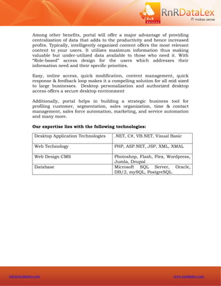 Among other benefits, portal will offer a major advantage of providing
              centralization of data that adds to the productivity and hence increased
              profits. Typically, intelligently organized content offers the most relevant
              content to your users. It utilizes maximum information thus making
              valuable but under-utilized data available to those who need it. With
              “Role-based” access design for the users which addresses their
              information need and their specific priorities.

              Easy, online access, quick modification, content management, quick
              response & feedback loop makes it a compelling solution for all mid sized
              to large businesses. Desktop personalization and authorized desktop
              access offers a secure desktop environment

              Additionally, portal helps in building a strategic business tool for
              profiling customer, segmentation, sales organization, time & contact
              management, sales force automation, marketing, and service automation
              and many more.

              Our expertise lies with the following technologies:

               Desktop Application Technologies      .NET, C#, VB.NET, Visual Basic

               Web Technology                        PHP, ASP.NET, JSP, XML, XMAL

               Web Design CMS                        Photoshop, Flash, Flex, Wordpress,
                                                     Jumla, Drupal
               Database                              Microsoft SQL Server, Oracle,
                                                     DB/2, mySQL, PostgreSQL.




info@rnrdatalex.com                                                               www.rnrdatalex.com
 