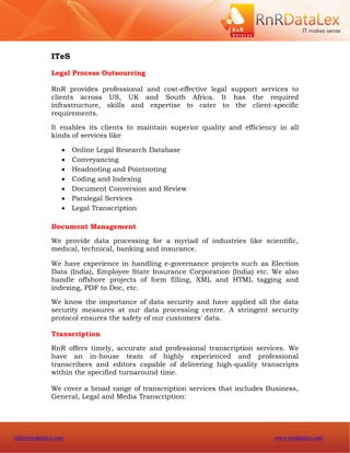 ITeS

              Legal Process Outsourcing

              RnR provides professional and cost-effective legal support services to
              clients across US, UK and South Africa. It has the required
              infrastructure, skills and expertise to cater to the client-specific
              requirements.

              It enables its clients to maintain superior quality and efficiency in all
              kinds of services like

                     Online Legal Research Database
                     Conveyancing
                     Headnoting and Pointnoting
                     Coding and Indexing
                     Document Conversion and Review
                     Paralegal Services
                     Legal Transcription

              Document Management

              We provide data processing for a myriad of industries like scientific,
              medical, technical, banking and insurance.

              We have experience in handling e-governance projects such as Election
              Data (India), Employee State Insurance Corporation (India) etc. We also
              handle offshore projects of form filling, XML and HTML tagging and
              indexing, PDF to Doc, etc.

              We know the importance of data security and have applied all the data
              security measures at our data processing centre. A stringent security
              protocol ensures the safety of our customers' data.

              Transcription

              RnR offers timely, accurate and professional transcription services. We
              have an in-house team of highly experienced and professional
              transcribers and editors capable of delivering high-quality transcripts
              within the specified turnaround time.

              We cover a broad range of transcription services that includes Business,
              General, Legal and Media Transcription:




info@rnrdatalex.com                                                            www.rnrdatalex.com
 
