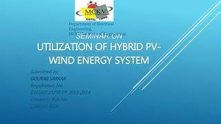 SEMINAR ON
UTILIZATION OF HYBRID PV-
WIND ENERGY SYSTEM
Submitted by:
GOURAB SARKAR
Registration No.
131160110258 OF 2013-2014
University Roll No.
11601613018
Department of Electrical
Engineering,
MCKV Institute of Engineering.
 