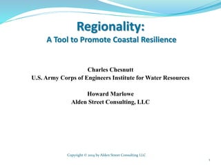 Regionality:
A Tool to Promote Coastal Resilience
Charles Chesnutt
U.S. Army Corps of Engineers Institute for Water Resources
Howard Marlowe
Alden Street Consulting, LLC
Copyright © 2014 by Alden Street Consulting LLC
1
 