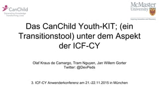 Das CanChild Youth-KIT; (ein
Transitionstool) unter dem Aspekt
der ICF-CY
Olaf Kraus de Camargo, Tram Nguyen, Jan Willem Gorter
Twitter: @DevPeds
3. ICF-CY Anwenderkonferenz am 21.-22.11.2015 in München
 