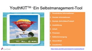 YouthKITTM - Ein Selbstmanagement-Tool
1. Persönliche Informationen
2. Soziale Informationen
3. Soziale Aktivitäten/Freizeit
4. Ausbildung
5. Arbeit
6. Finanzen
7. Selbstversorgung
8. Gesundheit
9. Zusatzinfos
https://www.canchild.ca/en/research-in-practice/the-kit
 