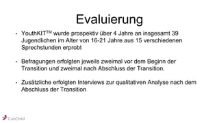 Evaluierung
• YouthKITTM wurde prospektiv über 4 Jahre an insgesamt 39
Jugendlichen im Alter von 16-21 Jahre aus 15 verschiedenen
Sprechstunden erprobt
• Befragungen erfolgten jeweils zweimal vor dem Beginn der
Transition und zweimal nach Abschluss der Transition.
• Zusätzliche erfolgten Interviews zur qualitativen Analyse nach dem
Abschluss der Transition
 