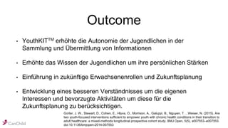 Outcome
• YouthKITTM erhöhte die Autonomie der Jugendlichen in der
Sammlung und Übermittlung von Informationen
• Erhöhte das Wissen der Jugendlichen um ihre persönlichen Stärken
• Einführung in zukünftige Erwachsenenrollen und Zukunftsplanung
• Entwicklung eines besseren Verständnisses um die eigenen
Interessen und bevorzugte Aktivitäten um diese für die
Zukunftsplanung zu berücksichtigen.
Gorter, J. W., Stewart, D., Cohen, E., Hlyva, O., Morrison, A., Galuppi, B., Nguyen, T …Weiser, N. (2015). Are
two youth-focused interventions sufficient to empower youth with chronic health conditions in their transition to
adult healthcare: a mixed-methods longitudinal prospective cohort study. BMJ Open, 5(5), e007553–e007553.
doi:10.1136/bmjopen-2014-007553
 