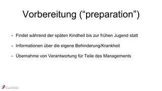 Vorbereitung (“preparation”)
• Findet während der späten Kindheit bis zur frühen Jugend statt
• Informationen über die eigene Behinderung/Krankheit
• Übernahme von Verantwortung für Teile des Managements
 