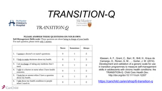 TRANSITION-Q
https://canchild.ca/en/shop/6-transition-q
Klassen, A. F., Grant, C., Barr, R., Brill, H., Kraus de
Camargo, O., Ronen, G. M., … Gorter, J. W. (2014).
Development and validation of a generic scale for use
in transition programmes to measure self-management
skills in adolescents with chronic health conditions: the
TRANSITION-Q. Child Care Health Dev.
http://doi.org/doi:10.1111/cch.12207
 