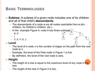 BASIC TERMINOLOGIES
 Subtree: A subtree of a given node includes one of its children
and all of that child's descendants.
 The descendants of a node n are all nodes reachable from n (n's
children, its children's children, etc.).
 In the example Figure 4, node A has three subtrees:
① B, D
② I
③ C, E, F, G, J.
 Level
 The level of a node n is the number of edges on the path from the root
node to n.
 Example, the level of the Felis node in Figure 1 is five.
 By definition, the level of the root node is zero.
 Height
 The height of a tree is equal to the maximum level of any node in the
tree.
 The height of the tree in Figure 2 is two.
 