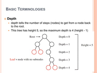 BASIC TERMINOLOGIES
 Depth
 depth tells the number of steps (nodes) to get from a node back
to the root.
 This tree has height 5, so the maximum depth is 4 (height - 1)
 