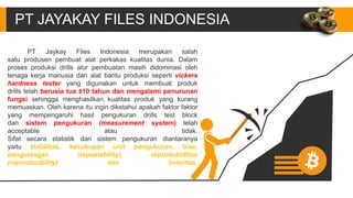 PT JAYAKAY FILES INDONESIA
PT Jaykay Files Indonesia merupakan salah
satu produsen pembuat alat perkakas kualitas dunia. Dalam
proses produksi drills alur pembuatan masih didominasi oleh
tenaga kerja manusia dan alat bantu produksi seperti vickers
hardness tester yang digunakan untuk membuat produk
drills telah berusia tua ±10 tahun dan mengalami penurunan
fungsi sehingga menghasilkan kualitas produk yang kurang
memuaskan. Oleh karena itu ingin diketahui apakah faktor faktor
yang mempengaruhi hasil pengukuran drills test block
dan sistem pengukuran (measurement system) telah
acceptable atau tidak.
Sifat secara statistik dari sistem pengukuran diantaranya
yaitu stabilitas, kecukupan unit pengukuran, bias,
pengulangan (repeatability), reproduktifitas
(reproducibility) dan linieritas.
 