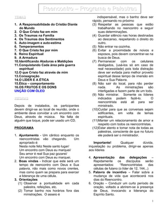 TEMASTEMAS
1. A Responsabilidade do Cristão Diante
do Mundo
2. O Que Cristo faz em mim
3. Os Traumas na Família
4. Os Traumas dos Sentimentos
5. Auto-imagem e auto-estima
6. Temperamentos
7. O Que Cristo fez por mim
8. Reino Espiritual
9. A Armadura
10.Identificando Ataduras e Maldições
11.Conquistando Cada área pela guerra
espiritual
12.O que Cristo faz através de mim
13.Consagração
14.O LÍDER E A ÉTICA
15.Ética – comportamento
16.OS FRUTOS E OS DONS
UNÇÃO COM ÓLEOUNÇÃO COM ÓLEO
REGRASREGRAS
Depois de instalados, os participantes
devem dirigir-se ao local de reunião, onde o
ambiente deve convidar a um encontro com
Deus, através de música. Na falta de
alguém que toque, pode ser usado um CD.
PROGRAMA
1. Ajuntamento - Um cântico enquanto os
reencontristas vão chegando. Um
apropriado é:
Nesta noite feliz Neste santo lugar/
Um encontro com Deus eu marquei/
Seu amor é real Sua paz gozarei/
Um encontro com Deus eu marquei.
2. Boas vindas - Indicar que este será um
tempo de reencontro com Deus e Sua
palavra, não mais como novos crentes,
mas como quem se prepara para exercer
a liderança de uma célula.
3. Orientações
(1) Observar a pontualidade em cada
palestra, refeições, etc.
(2) Tomar banho nos horários fora das
ministrações. O asseio é
indispensável, mas o banho deve ser
rápido, pensando no próximo
(3) Respeitar as pessoas que estão
trabalhando no reencontro e seguir
suas determinações.
(4) Guardar silêncio nas horas destinadas
ao descanso, respeitando o direito do
outro.
(5) Não entrar na cozinha.
(6) Evitar a proximidade de noivos e
esposos, pois devem concentrar-se na
busca de Deus.
(7) Permanecer com os celulares
desligados, (usá-los só em caso de
real necessidade) pois toda distração
deve ser evitada para melhor proveito
espiritual desse tempo de imersão em
Deus e Sua Palavra.
(8) Não sair do local, para não perder
nada. As ministrações são
interligadas e fazem parte de um todo.
(9) Não ministrar. Somente os líderes
indicados podem fazê-lo. O
reencontrista está ali para ser
ministrado.
(10)Cuidar para que as conversas sejam
edificantes, em volta de temas
espirituais.
(11)Manter um relacionamento de amor e
respeito com todos os reencontristas.
(12)Estar atento e tomar nota de todas as
palestras, consciente de que no futuro
ele poderá ser o ministrador.
Importante! Qualquer dúvida,
inquietação ou problema, dirigir-se apenas
aos líderes
4. Apresentação das delegações –
Rapidamente os discípulos serão
apresentados: “Reencontristas das
células de fulano (o líder de 12, 144...)
5. Palavra de incentivo – Falar sobre a
mudança de vida que acontecerá nos
dias do Reencontro.
6. Oração – Conduzir um curto período de
oração, voltado a abrirem-se à presença
de Deus, invocando a liderança do
Espírito Santo.
1
Reencontro – Programa e PalestrasReencontro – Programa e Palestras
 