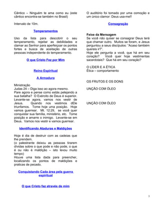 Cântico – Ninguém te ama como eu (este
cântico encontra-se também no Brasil)
Intervalo de 10m.
TemperamentosTemperamentos
Uso da lista para descobrir o seu
temperamento, rejeitar as debilidades e
clamar ao Senhor para aperfeiçoar os pontos
fortes e busca de aceitação de outras
pessoas independente do temperamento.
O que Cristo Fez por MimO que Cristo Fez por Mim
Reino Espiritual
A Armadura
Ministração
Judas 24 – Diga isso ao agora mesmo.
Pare agora e pense como estás pelejando a
sua batalha? O Exército de Deus é superior.
Levante-se agora, vamos nos vestir de
Jesus. Quando nos vestimos dEle
triunfamos. Tome hoje uma posição. Hoje
vamos guerrear. Mt. 12:29, se você quer
conquistar sua família, ministério, etc. Tome
posição e amarre o inimigo. Levante-se em
Deus. Vamos nos vestir e vamos guerrear.
Identificando Ataduras e MaldiçõesIdentificando Ataduras e Maldições
Hoje é dia de destruir com as cadeias que
lhe prendem.
(o palestrante deixou as pessoas tirarem
dívidas sobre o que pode e não pode, o que
é ou não é maldição – isto levou muito
tempo)
Houve uma lista dada para preencher,
localizando os pontos de maldições e
praticas de pecado.
Conquistando Cada área pela guerra
espiritual
O que Cristo faz através de mimO que Cristo faz através de mim
O auditório foi tomado por uma comoção e
um único clamor: Deus usa-me!!
ConsagraçãoConsagração
Feixe da Mensagem
Se você não quiser se consagrar Deus terá
que chamar outro. Muitos se foram, e Jesus
perguntou a seus discípulos: “Acaso também
quereis ir?”.
Hoje ele pergunta a você, que há em seu
coração? Você quer hoje vestimentas
sacerdotais? Que há em seu coração?
O LÍDER E A ÉTICA
Ética – comportamento
OS FRUTOS E OS DONS
UNÇÃO COM ÓLEO
UNÇÃO COM ÓLEO
3
 