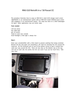RNS‐510 Retrofit in a ’10 Passat CC 
                                                      
 

This  procedure  illustrates  how  to  swap  an  RCD‐510  in  dash  6‐CD  changer  touch  screen 
 AM/FM/SAT  in  car  entertainment  system  with  an  RNS‐510  in‐dash  DVD/CD  touch  screen 
 GPS  navigation  in  car  entertainment  system.   This  swap  was  done  on  a  2010  Volkswagen 
 CC  Sport.   Other  applications  may  use  similar  steps.   

Tools  needed:   

t‐20  torx  driver   
two  sided  tape   
pair  of  scissors   
Towel  to  cover  your  console   
Small  flashlight‐‐a  little  light  is  always  nice   
   

Step 1:   

Cover  your  console/shifter  with  a  thick  towel  to  prevent  anything  from  being  scratched. 
Remove  the  key  and  make  sure  everything  is  off.  Start  by  removing  the  trim  around  the 
 head‐unit.   On  the  CC/Passat  pull  on  one  of  the  bottom  corners  to  get  it  started  then 
 work  your  way  around  the  trim.   There  are  two  clips  on  the  bottom,  two  at  the  top, 
 and  one  on  each  side.  Be  careful,  the  trim  can  crack  if  you  use  too  much  force.   Take 
 your  time.   




  
 