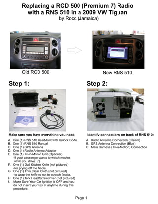 Replacing a RCD 500 (Premium 7) Radio
             with a RNS 510 in a 2009 VW Tiguan
                                     by Rocc (Jamaica)




           Old RCD 500                                            New RNS 510

Step 1:                                              Step 2:




Make sure you have everything you need:                  Identify connections on back of RNS 510:
A.   One (1) RNS 510 Head-Unit with Unlock Code      A. Radio Antenna Connection (Cream)
B.   One (1) RNS 510 Manual                          B. GPS Antenna Connection (Blue)
C.   One (1) GPS Antenna                             C. Main Harness (Tv-in-Motion) Connection
D.   One (1) Radio Antenna Adapter
E.   One (1) Tv-in-Motion Unit (Optional)
     -if your passenger wants to watch movies
      while you drive. ;o)
F.   One (1) Dull Kitchen Knife (not pictured)
     -for prying off the fascia.
G.   One (1) Thin Clean Cloth (not pictured)
     -to wrap the knife so not to scratch fascia.
H.   One (1) Torx Head Screwdriver (not pictured)
I.   Make Sure Your Car Ignition is OFF and you
     do not insert your key at anytime during this
     procedure.


                                                Page 1
 