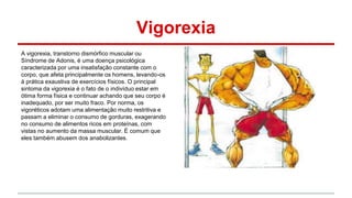 Vigorexia 
A vigorexia, transtorno dismórfico muscular ou 
Síndrome de Adonis, é uma doença psicológica 
caracterizada por uma insatisfação constante com o 
corpo, que afeta principalmente os homens, levando-os 
à prática exaustiva de exercícios físicos. O principal 
sintoma da vigorexia é o fato de o indivíduo estar em 
ótima forma física e continuar achando que seu corpo é 
inadequado, por ser muito fraco. Por norma, os 
vigoréticos adotam uma alimentação muito restritiva e 
passam a eliminar o consumo de gorduras, exagerando 
no consumo de alimentos ricos em proteínas, com 
vistas no aumento da massa muscular. É comum que 
eles também abusem dos anabolizantes. 
 