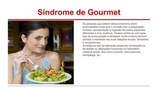 Síndrome de Gourmet 
As pessoas que sofrem dessa síndrome vivem 
preocupadas (mais que o normal) com a preparação, 
compra, apresentação e ingestão de pratos especiais, 
diferentes e e/ou exóticos. Podem continuar com esse 
tipo de preocupação e atividade, muito embora tenham 
perdido o interesse nas suas relações sociais, familiares 
e ocupacionais. 
Acredita-se que tal alteração possa ser consequência 
de lesões ou alterações funcionais no hemisfério 
cerebral direito, tais como tumores, traumatismos, 
hemiplegia, etc. 
 