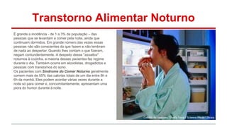 Transtorno Alimentar Noturno 
É grande a incidência - de 1 a 3% da população – das 
pessoas que se levantam a comer pela noite, ainda que 
continuam dormidos. Em grande número das vezes essas 
pessoas não são conscientes do que fazem e não lembram 
de nada ao despertar. Quando lhes contam o que fizeram, 
negam contundentemente. A despeito desse "assaltos" 
noturnos à cozinha, a maioria desses pacientes faz regime 
durante o dia. Também ocorre em alcoolistas, drogadictos e 
pessoas com transtornos do sono. 
Os pacientes com Síndrome do Comer Noturno geralmente 
comem mais de 55% das calorias totais de um dia entre 8h e 
6h da manhã. Eles podem acordar várias vezes durante a 
noite só para comer e, concomitantemente, apresentam uma 
piora do humor durante à noite. 
 