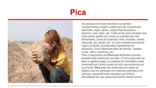 Pica 
As pessoas com este transtorno se sentem 
impulsionadas a ingerir sustâncias não comestíveis: 
sabonete, argila, gesso, casquinhas de pintura, 
alumínio, cera, tijolo, etc. Trata-se de uma condição rara 
onde existe apetite por coisas ou substâncias não 
alimentares, como por exemplo, terra, moedas, carvão, 
sabonete, giz, tecido, etc. ou uma vontade anormal de 
ingerir produtos considerados ingredientes de 
alimentos, como diferentes tipos de farinha, batatas 
cruas, milho, mandioca, etc. 
Para o diagnóstico de Pica esse fenômeno precisa 
persistir pelo menos por um mês. O nome pica vem do 
latim e significa pega, um pássaro do hemisfério norte 
renomado por comer quase de tudo que encontrar por 
sua frente. Pica pode ser observada em todas as 
idades mas em particular em mulheres grávidas e em 
crianças, especialmente naquelas que sofrem 
dificuldades em seu desenvolvimento infantil normal. 
 