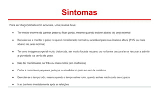 Sintomas 
Para ser diagnosticada com anorexia, uma pessoa deve: 
● Ter medo enorme de ganhar peso ou ficar gorda, mesmo quando estiver abaixo do peso normal 
● Recusar-se a manter o peso no que é considerado normal ou aceitável para sua idade e altura (15% ou mais 
abaixo do peso normal) 
● Ter uma imagem corporal muito distorcida, ser muito focada no peso ou na forma corporal e se recusar a admitir 
a gravidade da perda de peso 
● Não ter menstruado por três ou mais ciclos (em mulheres) 
● Cortar a comida em pequenos pedaços ou movê-los no prato em vez de comê-los 
● Exercitar-se o tempo todo, mesmo quando o tempo estiver ruim, quando estiver machucada ou ocupada 
● Ir ao banheiro imediatamente após as refeições 
 
