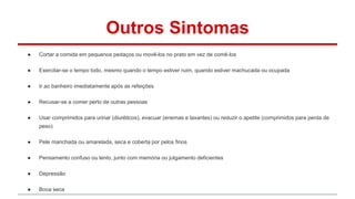 Outros Sintomas 
● Cortar a comida em pequenos pedaços ou movê-los no prato em vez de comê-los 
● Exercitar-se o tempo todo, mesmo quando o tempo estiver ruim, quando estiver machucada ou ocupada 
● Ir ao banheiro imediatamente após as refeições 
● Recusar-se a comer perto de outras pessoas 
● Usar comprimidos para urinar (diuréticos), evacuar (enemas e laxantes) ou reduzir o apetite (comprimidos para perda de 
peso) 
● Pele manchada ou amarelada, seca e coberta por pelos finos 
● Pensamento confuso ou lento, junto com memória ou julgamento deficientes 
● Depressão 
● Boca seca 
 