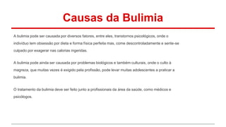 Causas da Bulimia 
A bulimia pode ser causada por diversos fatores, entre eles, transtornos psicológicos, onde o 
indivíduo tem obsessão por dieta e forma física perfeita mas, come descontroladamente e sente-se 
culpado por exagerar nas calorias ingeridas. 
A bulimia pode ainda ser causada por problemas biológicos e também culturais, onde o culto à 
magreza, que muitas vezes é exigido pela profissão, pode levar muitas adolescentes a praticar a 
bulimia. 
O tratamento da bulimia deve ser feito junto a profissionais da área da saúde, como médicos e 
psicólogos. 
 