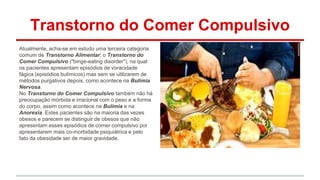 Transtorno do Comer Compulsivo 
Atualmente, acha-se em estudo uma terceira categoria 
comum de Transtorno Alimentar; o Transtorno do 
Comer Compulsivo ("binge-eating disorder"), na qual 
os pacientes apresentam episódios de voracidade 
fágica (episódios bulímicos) mas sem se utilizarem de 
métodos purgativos depois, como acontece na Bulimia 
Nervosa. 
No Transtorno do Comer Compulsivo também não há 
preocupação mórbida e irracional com o peso e a forma 
do corpo, assim como acontece na Bulimia e na 
Anorexia. Estes pacientes são na maioria das vezes 
obesos e parecem se distinguir de obesos que não 
apresentam esses episódios de comer compulsivo por 
apresentarem mais co-morbidade psiquiátrica e pelo 
fato da obesidade ser de maior gravidade. 
 