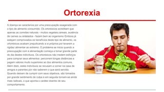 Ortorexia 
A doença se caracteriza por uma preocupação exagerada com 
o tipo de alimento consumido. Os ortoréxicos acreditam que 
apenas as comidas naturais - muitos vegetais,cereais, ausência 
de carnes ou enlatados - fazem bem ao organismo. Embora já 
estejam comprovados os benefícios deste tipo de alimento, os 
ortoréxicos acabam prejudicando a si próprios por levarem a 
rigidez alimentar ao extremo. O problema se inicia quando a 
preocupação com a alimentação começa a tomar grande parte 
do dia destes indivíduos. Os ortoréxicos não medem esforços 
para comprar seus alimentos: percorrem longas distâncias e 
pagam valores muito superiores ao dos alimentos comuns. 
Além disto, estes indivíduos se recusam a comer na casa de 
amigos e parentes por não saberem o que será servido. 
Quando deixam de cumprir com seus objetivos, são tomados 
por grande sentimento de culpa e em seguida tornam-se ainda 
mais radicais, o que aponta o caráter doentio de seu 
comportamento. 
 