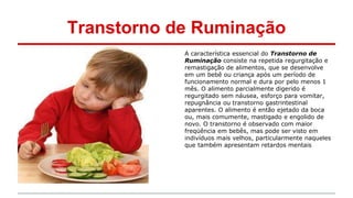 Transtorno de Ruminação 
A característica essencial do Transtorno de 
Ruminação consiste na repetida regurgitação e 
remastigação de alimentos, que se desenvolve 
em um bebê ou criança após um período de 
funcionamento normal e dura por pelo menos 1 
mês. O alimento parcialmente digerido é 
regurgitado sem náusea, esforço para vomitar, 
repugnância ou transtorno gastrintestinal 
aparentes. O alimento é então ejetado da boca 
ou, mais comumente, mastigado e engolido de 
novo. O transtorno é observado com maior 
freqüência em bebês, mas pode ser visto em 
indivíduos mais velhos, particularmente naqueles 
que também apresentam retardos mentais 
