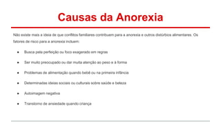 Causas da Anorexia 
Não existe mais a ideia de que conflitos familiares contribuem para a anorexia e outros distúrbios alimentares. Os 
fatores de risco para a anorexia incluem: 
● Busca pela perfeição ou foco exagerado em regras 
● Ser muito preocupado ou dar muita atenção ao peso e à forma 
● Problemas de alimentação quando bebê ou na primeira infância 
● Determinadas ideias sociais ou culturais sobre saúde e beleza 
● Autoimagem negativa 
● Transtorno de ansiedade quando criança 
 