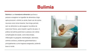 Bulimia 
Bulimia é um transtorno alimentar que leva a 
pessoa a exagerar na ingestão de alimentos e logo 
após provocar o vômito ou ainda, fazer uso de outros 
recursos como tomar laxante, ficar longo período 
sem se alimentar ou até exagerar na prática de 
exercícios físicos, para impedir o ganho de peso. A 
prática da bulimia pode levar a pessoa a ter sérias 
complicações de saúde, como desnutrição, 
inflamação na garganta, desidratação, desmaios, 
arritmia cardíaca, problemas gastrintestinais e 
principalmente a uma magreza exagerada, podendo 
levar à morte. 
 